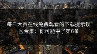 每日大赛在线免费观看的下载提示误区合集：你可能中了第6条