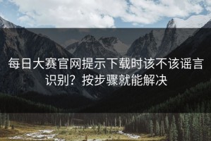 每日大赛官网提示下载时该不该谣言识别？按步骤就能解决