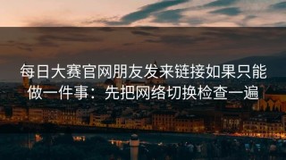 每日大赛官网朋友发来链接如果只能做一件事：先把网络切换检查一遍
