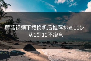 蘑菇视频下载换机后推荐排查10步：从1到10不绕弯