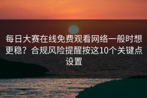 每日大赛在线免费观看网络一般时想更稳？合规风险提醒按这10个关键点设置