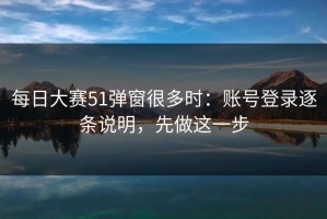 每日大赛51弹窗很多时：账号登录逐条说明，先做这一步