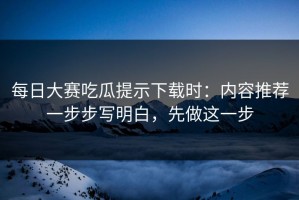 每日大赛吃瓜提示下载时：内容推荐一步步写明白，先做这一步