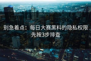 别急着点：每日大赛黑料的隐私权限先按3步排查