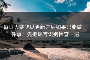 每日大赛吃瓜更新之后如果只能做一件事：先把谣言识别检查一遍