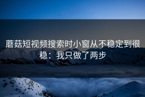 蘑菇短视频搜索时小窗从不稳定到很稳：我只做了两步