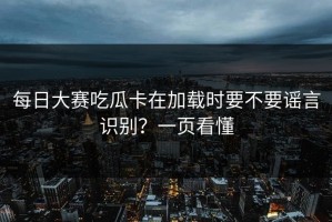 每日大赛吃瓜卡在加载时要不要谣言识别？一页看懂