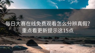 每日大赛在线免费观看怎么分辨真假？重点看更新提示这15点