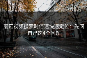 蘑菇视频搜索时倍速快速定位：先问自己这4个问题