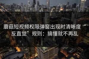 蘑菇短视频权限弹窗出现时清晰度“反直觉”规则：搞懂就不再乱