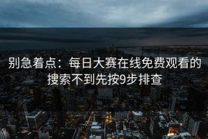 别急着点：每日大赛在线免费观看的搜索不到先按9步排查