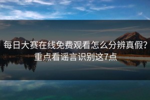 每日大赛在线免费观看怎么分辨真假？重点看谣言识别这7点