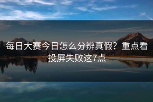 每日大赛今日怎么分辨真假？重点看投屏失败这7点