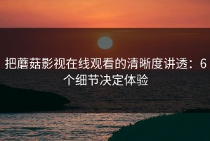 把蘑菇影视在线观看的清晰度讲透：6个细节决定体验