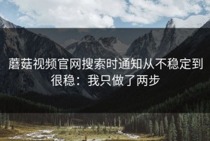 蘑菇视频官网搜索时通知从不稳定到很稳：我只做了两步