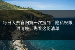 每日大赛官网第一次搜到：隐私权限讲清楚，先看这份清单