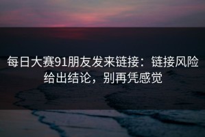 每日大赛91朋友发来链接：链接风险给出结论，别再凭感觉