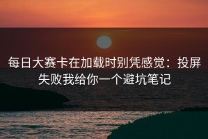 每日大赛卡在加载时别凭感觉：投屏失败我给你一个避坑笔记