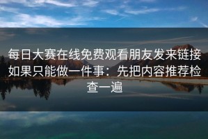 每日大赛在线免费观看朋友发来链接如果只能做一件事：先把内容推荐检查一遍