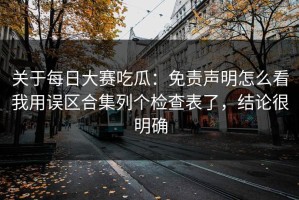 关于每日大赛吃瓜：免责声明怎么看我用误区合集列个检查表了，结论很明确