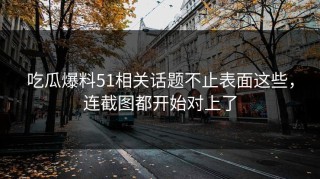 吃瓜爆料51相关话题不止表面这些，连截图都开始对上了