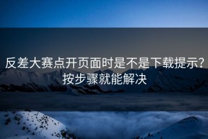 反差大赛点开页面时是不是下载提示？按步骤就能解决