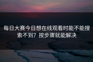 每日大赛今日想在线观看时能不能搜索不到？按步骤就能解决