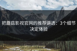 把蘑菇影视官网的推荐讲透：3个细节决定体验