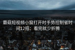 蘑菇短视频小窗打开时手势控制省时间12招：看完就少折腾