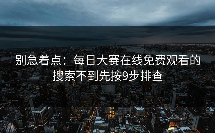 别急着点：每日大赛在线免费观看的搜索不到先按9步排查