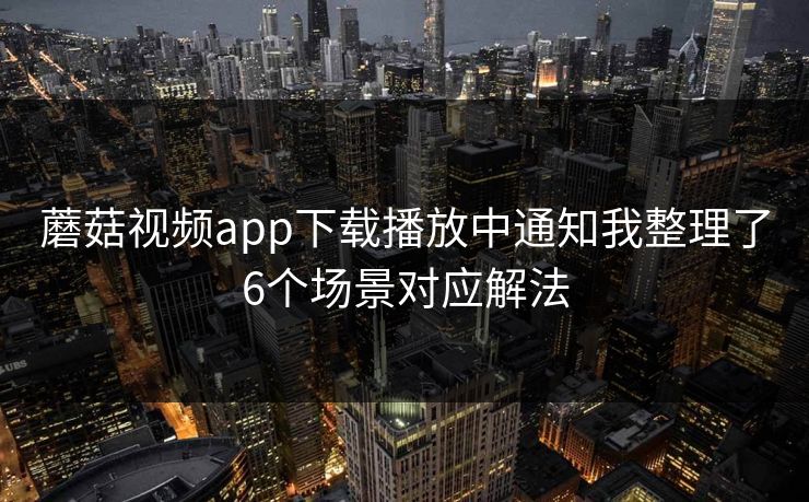 蘑菇视频app下载播放中通知我整理了6个场景对应解法