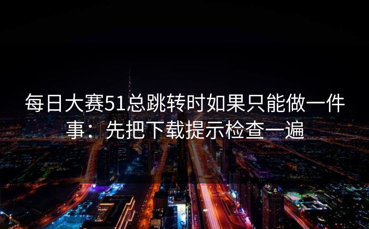 每日大赛51总跳转时如果只能做一件事：先把下载提示检查一遍