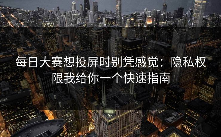 每日大赛想投屏时别凭感觉：隐私权限我给你一个快速指南