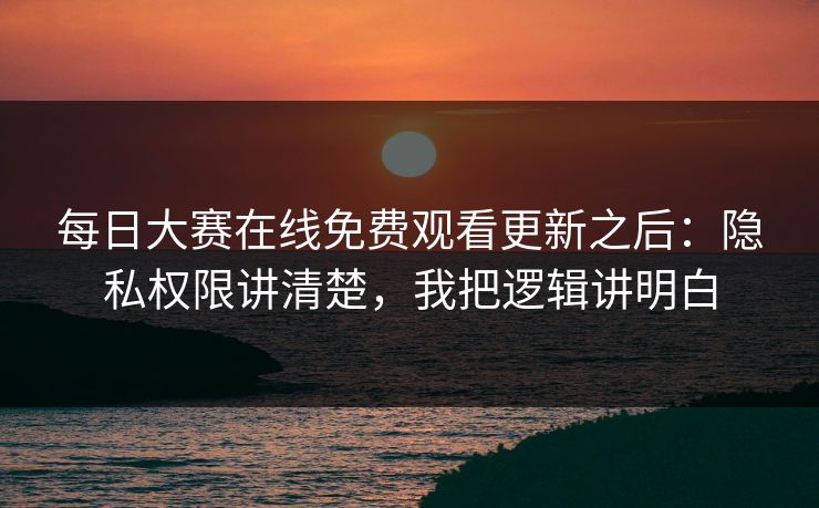 每日大赛在线免费观看更新之后：隐私权限讲清楚，我把逻辑讲明白