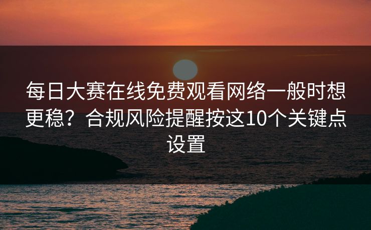 每日大赛在线免费观看网络一般时想更稳?合规风险提醒按这10个关键点设置 每日大赛在线免费观看网络一般时想更稳?合规风险提醒按这10个关键点设置
