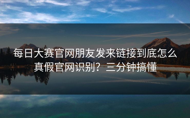 每日大赛官网朋友发来链接到底怎么真假官网识别？三分钟搞懂