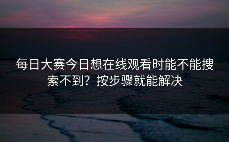 每日大赛今日想在线观看时能不能搜索不到？按步骤就能解决
