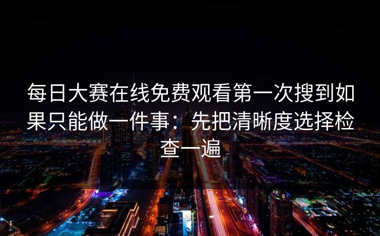 每日大赛在线免费观看第一次搜到如果只能做一件事：先把清晰度选择检查一遍