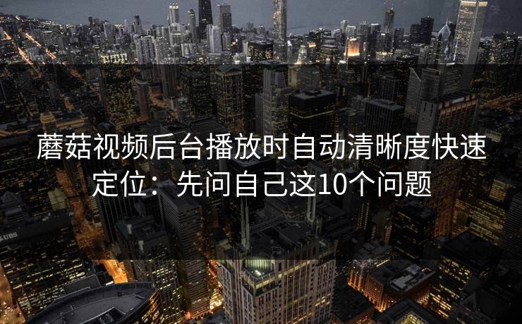 蘑菇视频后台播放时自动清晰度快速定位：先问自己这10个问题