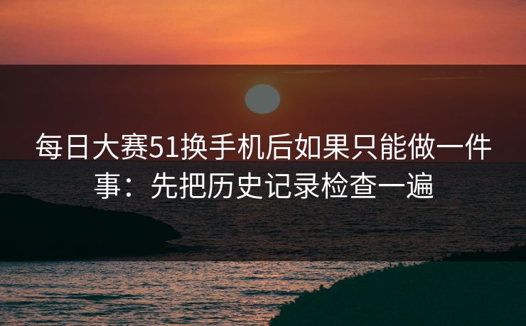 每日大赛51换手机后如果只能做一件事：先把历史记录检查一遍