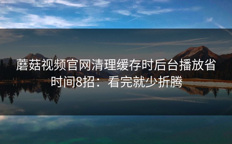 蘑菇视频官网清理缓存时后台播放省时间8招:看完就少折腾 蘑菇视频官网清理缓存时后台播放省时间8招:看完就少折腾