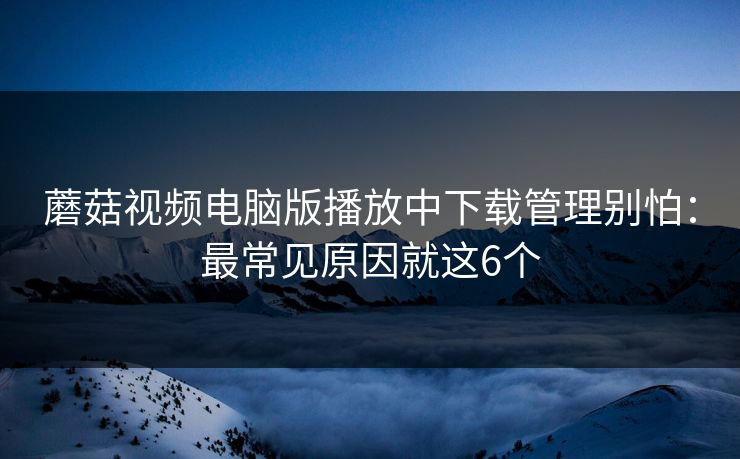 蘑菇视频电脑版播放中下载管理别怕:最常见原因就这6个 蘑菇视频电脑版播放中下载管理别怕:最常见原因就这6个