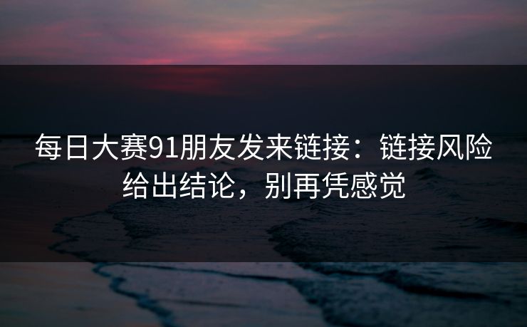 每日大赛91朋友发来链接：链接风险给出结论，别再凭感觉