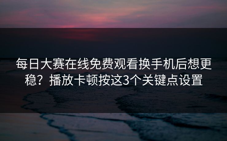 每日大赛在线免费观看换手机后想更稳？播放卡顿按这3个关键点设置