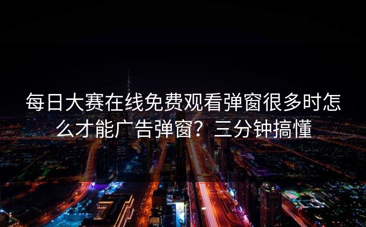 每日大赛在线免费观看弹窗很多时怎么才能广告弹窗？三分钟搞懂