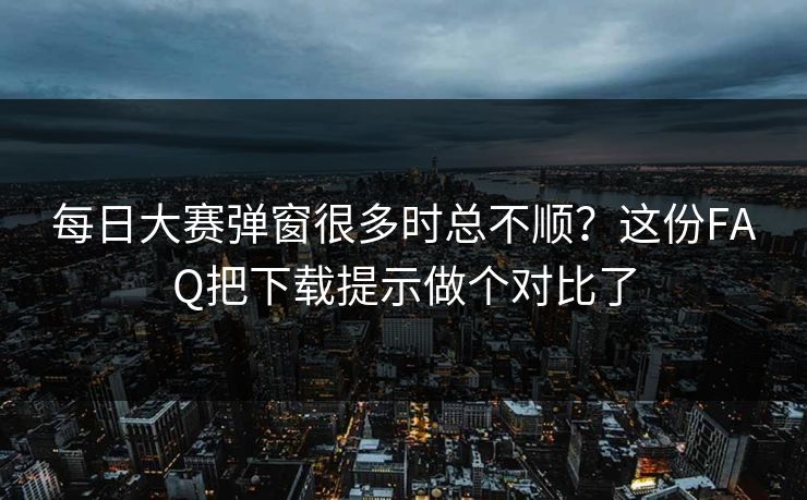 每日大赛弹窗很多时总不顺？这份FAQ把下载提示做个对比了