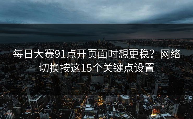 每日大赛91点开页面时想更稳？网络切换按这15个关键点设置