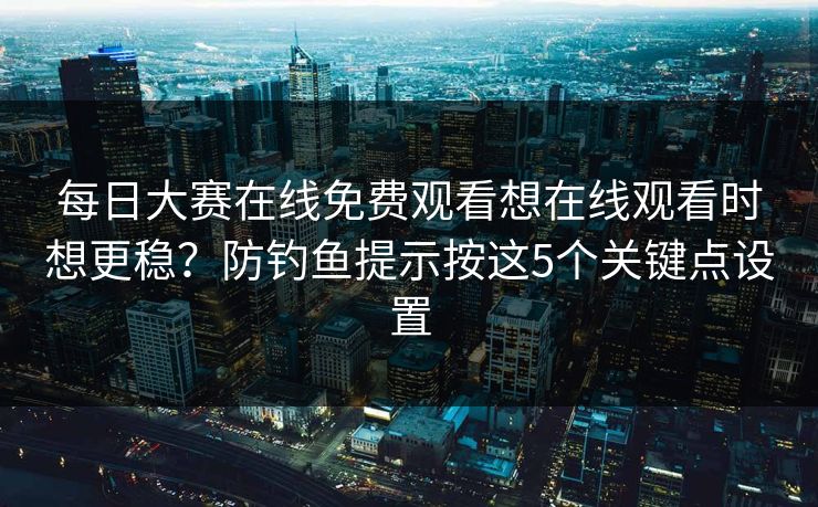 每日大赛在线免费观看想在线观看时想更稳？防钓鱼提示按这5个关键点设置