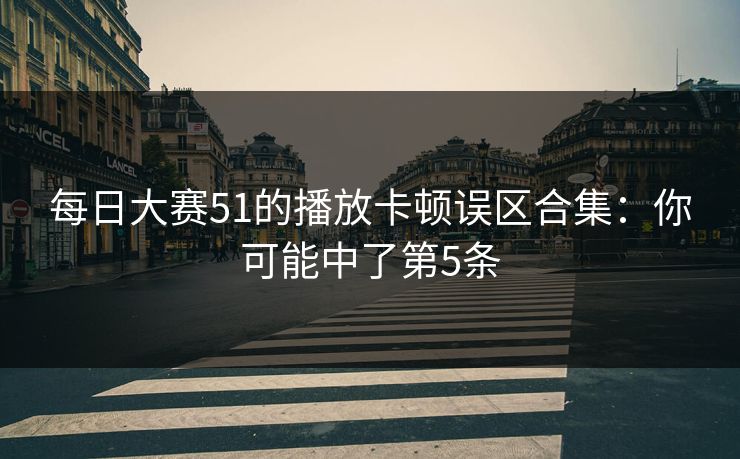 每日大赛51的播放卡顿误区合集：你可能中了第5条