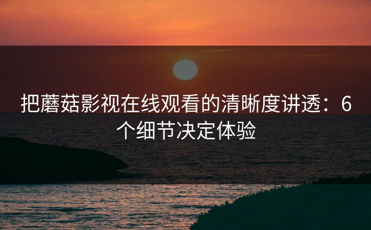 把蘑菇影视在线观看的清晰度讲透:6个细节决定体验 把蘑菇影视在线观看的清晰度讲透:6个细节决定体验